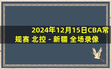 2024年12月15日CBA常规赛 北控 - 新疆 全场录像